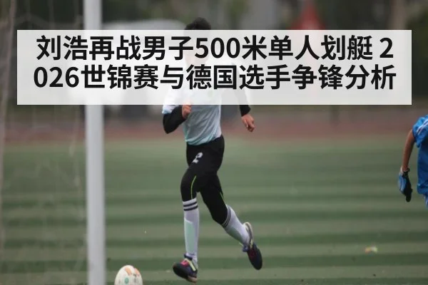 刘浩再战男子500米单人划艇 2026世锦赛与德国选手争锋分析