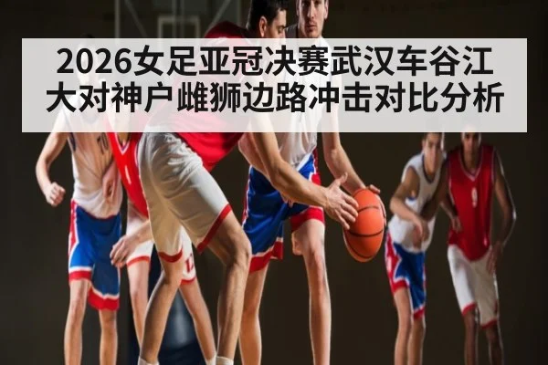 2026女足亚冠决赛武汉车谷江大对神户雌狮边路冲击对比分析 - kaiyun